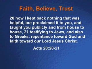 Faith, Believe, Trust 20 how I kept back nothing that was helpful, but proclaimed it to you, and taught you publicly and from house to house, 21 testifying to Jews, and also to Greeks, repentance toward God and faith toward our Lord Jesus Christ. Acts 20:20-21 