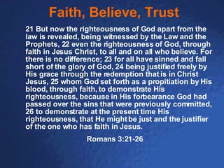Faith, Believe, Trust 21 But now the righteousness of God apart from the law is revealed, being witnessed by the Law and the Prophets, 22 even the righteousness of God, through faith in Jesus Christ, to all and on all who believe. For there is no difference; 23 for all have sinned and fall short of the glory of God, 24 being justified freely by His grace through the redemption that is in Christ Jesus, 25 whom God set forth as a propitiation by His blood, through faith, to demonstrate His righteousness, because in His forbearance God had passed over the sins that were previously committed, 26 to demonstrate at the present time His righteousness, that He might be just and the justifier of the one who has faith in Jesus. Romans 3:21-26 