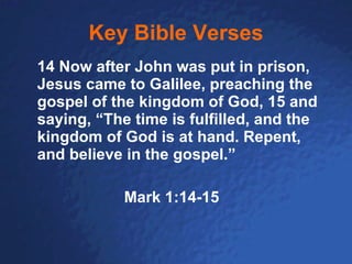 Key Bible Verses 14 Now after John was put in prison, Jesus came to Galilee, preaching the gospel of the kingdom of God, 15 and saying, “The time is fulfilled, and the kingdom of God is at hand. Repent, and believe in the gospel.” Mark 1:14-15 