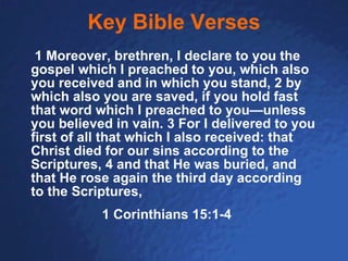 Key Bible Verses   1 Moreover, brethren, I declare to you the gospel which I preached to you, which also you received and in which you stand, 2 by which also you are saved, if you hold fast that word which I preached to you—unless you believed in vain. 3 For I delivered to you first of all that which I also received: that Christ died for our sins according to the Scriptures, 4 and that He was buried, and that He rose again the third day according to the Scriptures, 1 Corinthians 15:1-4 