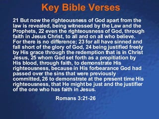 Key Bible Verses 21 But now the righteousness of God apart from the law is revealed, being witnessed by the Law and the Prophets, 22 even the righteousness of God, through faith in Jesus Christ, to all and on all who believe. For there is no difference; 23 for all have sinned and fall short of the glory of God, 24 being justified freely by His grace through the redemption that is in Christ Jesus, 25 whom God set forth as a propitiation by His blood, through faith, to demonstrate His righteousness, because in His forbearance God had passed over the sins that were previously committed, 26 to demonstrate at the present time His righteousness, that He might be just and the justifier of the one who has faith in Jesus. Romans 3:21-26 