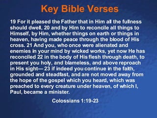 Key Bible Verses 19 For it pleased the Father that in Him all the fullness should dwell, 20 and by Him to reconcile all things to Himself, by Him, whether things on earth or things in heaven, having made peace through the blood of His cross. 21 And you, who once were alienated and enemies in your mind by wicked works, yet now He has reconciled 22 in the body of His flesh through death, to present you holy, and blameless, and above reproach in His sight— 23 if indeed you continue in the faith, grounded and steadfast, and are not moved away from the hope of the gospel which you heard, which was preached to every creature under heaven, of which I, Paul, became a minister. Colossians 1:19-23 
