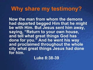 Why share my testimony? Now the man from whom the demons had departed begged Him that he might be with Him. But Jesus sent him away, saying, “Return to your own house, and tell what great things God has done for you.” And he went his way and proclaimed throughout the whole city what great things Jesus had done for him.  Luke 8:38-39 