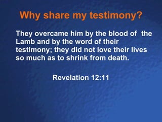 Why share my testimony? They overcame him by the blood of   the Lamb and by the word of their testimony; they did not love their lives so much as to shrink from death.   Revelation 12:11 