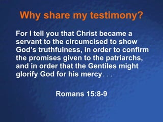 Why share my testimony? For I tell you that Christ became a servant to the circumcised to show God’s truthfulness, in order to confirm the promises given to the patriarchs, and in order that the Gentiles might glorify God for his mercy . . . Romans 15:8-9 
