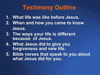 Testimony Outline   1. What life was like before Jesus. When and how you came to know Jesus. 3. The ways your life is different because  of Jesus. 4. What Jesus did to give you forgiveness and new life. 5. Bible verses that speak to you about what Jesus did for you. 