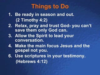 Things to Do Be ready in season and out.  (2 Timothy 4:2) 2. Relax, pray and trust God- you can’t save them only God can. 3. Allow the Spirit to lead your conversation. 4. Make the main focus Jesus and the gospel not you. Use scriptures in your testimony.  (Hebrews 4:12) 
