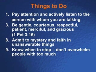 Things to Do Pay attention and actively listen to the  person with whom you are talking Be gentle, courteous, respectful, patient, merciful, and gracious  (1 Pet 3:16) 8. Admit to mystery and faith in unanswerable things 9. Know when to stop – don’t overwhelm people with too much 