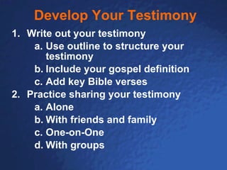 Develop Your Testimony Write out your testimony Use outline to structure your testimony Include your gospel definition Add key Bible verses Practice sharing your testimony Alone With friends and family One-on-One With groups 