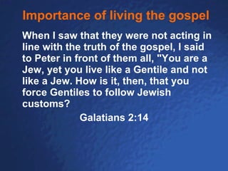Importance of living the gospel When I saw that they were not acting in line with the truth of the gospel, I said to Peter in front of them all, "You are a Jew, yet you live like a Gentile and not like a Jew. How is it, then, that you force Gentiles to follow Jewish customs?   Galatians 2:14 