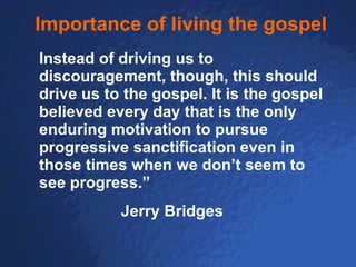 Importance of living the gospel Instead of driving us to discouragement, though, this should drive us to the gospel. It is the gospel believed every day that is the only enduring motivation to pursue progressive sanctification even in those times when we don’t seem to see progress.”   Jerry Bridges 