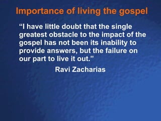 Importance of living the gospel “ I have little doubt that the single greatest obstacle to the impact of the gospel has not been its inability to provide answers, but the failure on our part to live it out.” Ravi Zacharias 