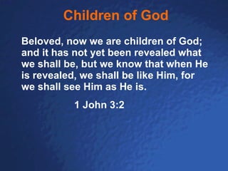 Children of God Beloved, now we are children of God; and it has not yet been revealed what we shall be, but we know that when He is revealed, we shall be like Him, for we shall see Him as He is.   1 John 3:2 