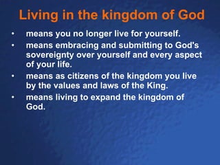 Living in the kingdom of God means you no longer live for yourself. means embracing and submitting to God's sovereignty over yourself and every aspect of your life. means as citizens of the kingdom you live by the values and laws of the King.   means living to expand the kingdom of God. 