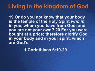 Living in the kingdom of God 19 Or do you not know that your body is the temple of the Holy Spirit  who is  in you, whom you have from God, and you are not your own? 20 For you were bought at a price; therefore glorify God in your body and in your spirit, which are God’s.   1 Corinthians 6:19-20 