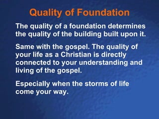Quality of Foundation The quality of a foundation determines the quality of the building built upon it. Same with the gospel. The quality of your life as a Christian is directly connected to your understanding and living of the gospel. Especially when the storms of life come your way. 