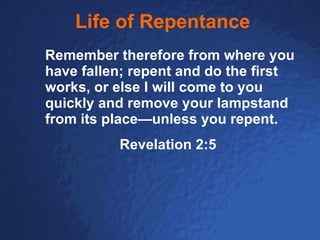 Life of Repentance Remember therefore from where you have fallen; repent and do the first works, or else I will come to you quickly and remove your lampstand from its place—unless you repent.  Revelation 2:5 