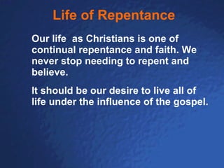 Life of Repentance Our life  as Christians is one of continual repentance and faith. We never stop needing to repent and believe.   It should be our desire to live all of life under the influence of the gospel.   