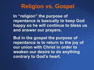 Religion vs. Gospel In “religion” the purpose of repentance is basically to keep God happy so he will continue to bless us and answer our prayers.  But in the gospel the purpose of repentance is to return to the joy of our union with Christ in order to weaken our desire to do anything contrary to God’s heart. 