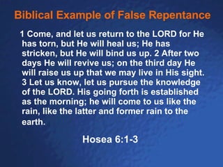 Biblical Example of False Repentance 1 Come, and let us return to the LORD for He has torn, but He will heal us; He has stricken, but He will bind us up. 2 After two days He will revive us; on the third day He will raise us up that we may live in His sight. 3 Let us know, let us pursue the knowledge of the LORD. His going forth is established as the morning; he will come to us like the rain, like the latter and former rain to the earth.   Hosea 6:1-3 