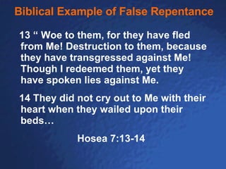 Biblical Example of False Repentance 13 “ Woe to them, for they have fled from Me! Destruction to them, because they have transgressed against Me! Though I redeemed them, yet they have spoken lies against Me. 14 They did not cry out to Me with their heart when they wailed upon their beds… Hosea 7:13-14 