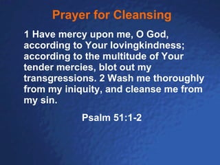 Prayer for Cleansing    1 Have mercy upon me, O God, according to Your lovingkindness;  according to the multitude of Your tender mercies, blot out my transgressions. 2 Wash me thoroughly from my iniquity, and cleanse me from my sin.   Psalm 51:1-2 