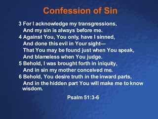 Confession of Sin 3 For I acknowledge my transgressions, And my sin is always before me. 4 Against You, You only, have I sinned, And done this evil in Your sight— That You may be found just when You speak, And blameless when You judge.  5 Behold, I was brought forth in iniquity, And in sin my mother conceived me. 6 Behold, You desire truth in the inward parts, And in the hidden part You will make me to know wisdom.  Psalm 51:3-6 
