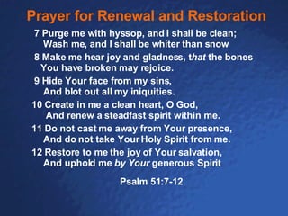 Prayer for Renewal and Restoration   7 Purge me with hyssop, and I shall be clean;  Wash me, and I shall be whiter than snow  8 Make me hear joy and gladness, t hat  the bones  You have broken may rejoice. 9 Hide Your face from my sins,  And blot out all my iniquities.           10 Create in me a clean heart, O God,   And renew a steadfast spirit within me. 11 Do not cast me away from Your presence,  And do not take Your Holy Spirit from me.        12 Restore to me the joy of Your salvation,  And uphold me  by Your  generous Spirit   Psalm 51:7-12 