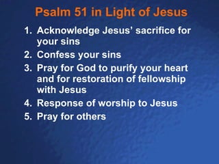Psalm 51 in Light of Jesus Acknowledge Jesus’ sacrifice for your sins Confess your sins Pray for God to purify your heart and for restoration of fellowship with Jesus Response of worship to Jesus Pray for others 