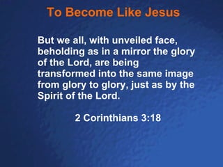 To Become Like Jesus But we all, with unveiled face, beholding as in a mirror the glory of the Lord, are being transformed into the same image from glory to glory, just as by the Spirit of the Lord. 2 Corinthians 3:18 