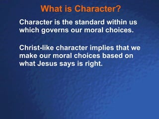 What is Character? Character is the standard within us which governs our moral choices. Christ-like character implies that we make our moral choices based on what Jesus says is right. 