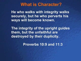 What is Character? He who walks with integrity walks securely, but he who perverts his ways will become known. The integrity of the upright guides them, but the unfaithful are destroyed by their duplicity. Proverbs 10:9 and 11:3 