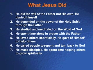 What Jesus Did He did the will of the Father not His own, He denied himself He depended on the power of the Holy Spirit through the Father He studied and meditated on the Word of God He spent time alone in prayer with the Father He loved others sacrificially, He gave of Himself to help others He called people to repent and turn back to God He made disciples, He spent time helping others to grow spiritually 