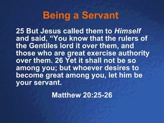 Being a Servant   25 But Jesus called them to  Himself  and said, “You know that the rulers of the Gentiles lord it over them, and those who are great exercise authority over them.   26   Yet it shall not be so among you; but whoever desires to become great among you, let him be your servant.   Matthew 20:25-26 