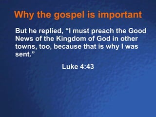 Why the gospel is important But he replied, “I must preach the Good News of the Kingdom of God in other towns, too, because that is why I was sent.”   Luke 4:43 