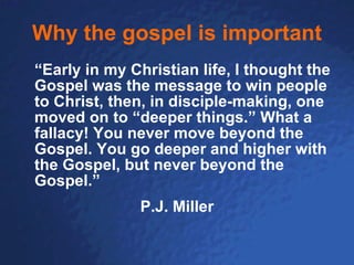 Why the gospel is important “ Early in my Christian life, I thought the Gospel was the message to win people to Christ, then, in disciple-making, one moved on to “deeper things.” What a fallacy! You never move beyond the Gospel. You go deeper and higher with the Gospel, but never beyond the Gospel.” P.J. Miller 
