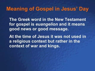 Meaning of Gospel in Jesus’ Day The Greek word in the New Testament for gospel is  euangelion  and it means good news or good message. At the time of Jesus it was not used in a religious context but rather in the context of war and kings.   