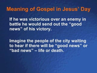 Meaning of Gospel in Jesus’ Day If he was victorious over an enemy in battle he would send out the “good news” of his victory. Imagine the people of the city waiting to hear if there will be “good news” or “bad news” – life or death. 