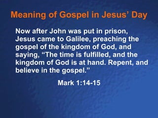 Meaning of Gospel in Jesus’ Day Now after John was put in prison, Jesus came to Galilee, preaching the gospel of the kingdom of God, and saying, “The time is fulfilled, and the kingdom of God is at hand. Repent, and believe in the gospel.”   Mark 1:14-15 