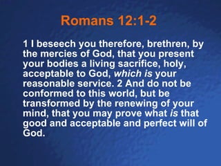 Romans 12:1-2   1 I beseech you therefore, brethren, by the mercies of God, that you present your bodies a living sacrifice, holy, acceptable to God,  which is  your reasonable service. 2 And do not be conformed to this world, but be transformed by the renewing of your mind, that you may prove what  is  that good and acceptable and perfect will of God.   