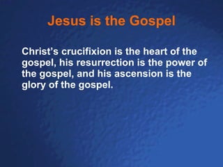 Jesus is the Gospel Christ’s crucifixion is the heart of the gospel, his resurrection is the power of the gospel, and his ascension is the glory of the gospel. 
