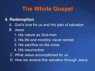 The Whole Gospel 4. Redemption A.  God’s love for us and His plan of salvation B.  Jesus 1. His nature as God-man 2. His life and ministry- never sinned 3. His sacrifice on the cross 4. His resurrection C. What Jesus accomplished for us D. How we receive this salvation through Jesus 