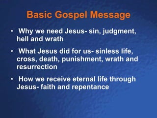 Basic Gospel Message Why we need Jesus- sin, judgment, hell and wrath What Jesus did for us- sinless life,  cross, death, punishment, wrath and resurrection How we receive eternal life through Jesus- faith and repentance 
