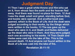 Judgment Day 11 Then I saw a great white throne and Him who sat on it, from whose face the earth and the heaven fled away. And there was found no place for them. 12 And I saw the dead, small and great, standing before God, and books were opened. And another book was opened, which is the Book of Life. And the dead were judged according to their works, by the things which were written in the books. 13 The sea gave up the dead who were in it, and Death and Hades delivered up the dead who were in them. And they were judged, each one according to his works. 14 Then Death and Hades were cast into the lake of fire. This is the second death. 15 And anyone not found written in the Book of Life was cast into the lake of fire. Revelation 20:11-15 