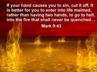 Lake of Fire If your hand causes you to sin, cut it off. It is better for you to enter into life maimed, rather than having two hands, to go to hell, into the fire that shall never be quenched… Mark 9:43 