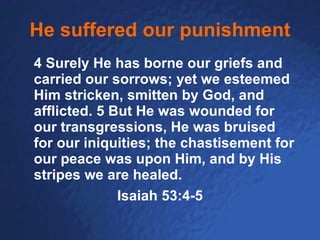 He suffered our punishment 4 Surely He has borne our griefs and carried our sorrows; yet we esteemed Him stricken, smitten by God, and afflicted. 5 But He was wounded for our transgressions, He was bruised for our iniquities; the chastisement for our peace was upon Him, and by His stripes we are healed.  Isaiah 53:4-5 