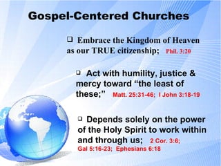 Gospel-Centered Churches Embrace the Kingdom of Heaven as our TRUE citizenship;  Phil. 3:20 Act with humility, justice & mercy toward “the least of these;”  Matt. 25:31-46;  I John 3:18-19 Depends solely on the power of the Holy Spirit to work within and through us;  2 Cor. 3:6;  Gal 5:16-23;  Ephesians 6:18 