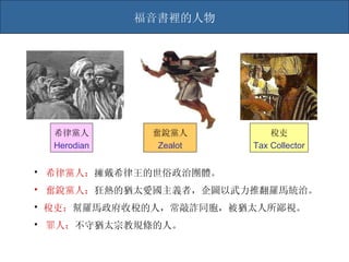 希律黨人： 擁戴希律王的世俗政治團體。 奮銳黨人： 狂熱的猶太愛國主義者，企圖以武力推翻羅馬統治。 稅吏： 幫羅馬政府收稅的人，常敲詐同胞，被猶太人所鄙視。 罪人： 不守猶太宗教 規條 的人。 福音書裡的人物 奮銳黨人 Zealot 稅吏 Tax Collector 希律黨人 Herodian 