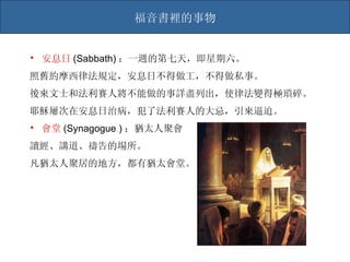 福音書裡的事物 安息日 (Sabbath) ：一週的第七天，即星期六。 照舊約摩西律法規定，安息日不得做工，不得做私事。 後來文士和法利賽人將不能做的事詳盡列出，使律法變得極瑣碎。 耶穌屢次在安息日治病，犯了法利賽人的大忌，引來逼迫。 會堂 (Synagogue ) ：猶太人聚會 讀經、講道、禱告的場所。 凡猶太人聚居的地方，都有猶太會堂。 