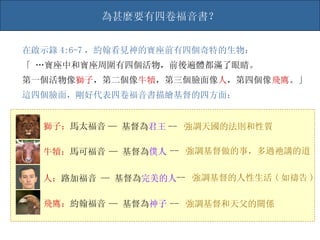 在啟示錄 4:6-7 ，約翰看見神的寶座前有四個奇特的生物： 「 …寶座中和寶座周圍有四個活物，前後遍體都滿了眼睛。 第一個活物像 獅子 ，第二個像 牛犢 ，第三個臉面像 人 ，第四個像 飛鷹 。」 這四個臉面，剛好代表四卷福音書描繪基督的四方面： 獅子： 馬太福音 牛犢： 馬可福音 人： 路加福音 飛鷹： 約翰福音 —   基督為 君王 --   強調天國的法則和性質 —   基督為 僕人 --   強調基督做的事，多過祂講的道 —   基督為 完美的人 --   強調基督的人性生活 ( 如禱告 ) —   基督為 神子 --   強調基督和天父的關係 為甚麼要有四卷福音書？ 